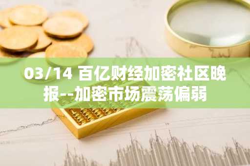 03/14 百亿财经加密社区晚报--加密市场震荡偏弱