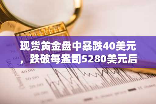 现货黄金盘中暴跌40美元，跌破每盎司5280美元后转为小幅盘整