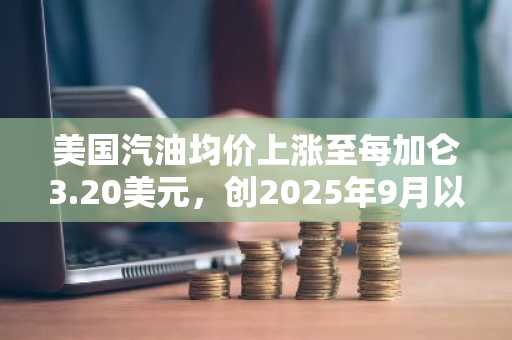 美国汽油均价上涨至每加仑3.20美元，创2025年9月以来新高