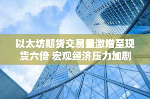 以太坊期货交易量激增至现货六倍 宏观经济压力加剧