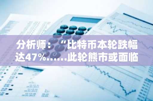 分析师：“比特币本轮跌幅达47%……此轮熊市或面临60-70%深度回调”