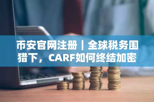 币安官网注册｜全球税务围猎下，CARF如何终结加密避税？