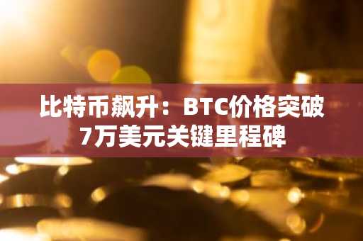 比特币飙升：BTC价格突破7万美元关键里程碑