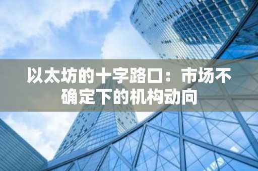 以太坊的十字路口：市场不确定下的机构动向