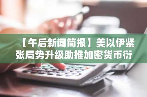 【午后新闻简报】美以伊紧张局势升级助推加密货币衍生品市场活跃 及其他