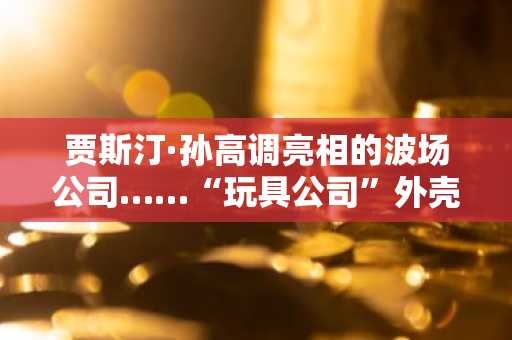 贾斯汀·孙高调亮相的波场公司……“玩具公司”外壳下依赖TRX储备金的争议