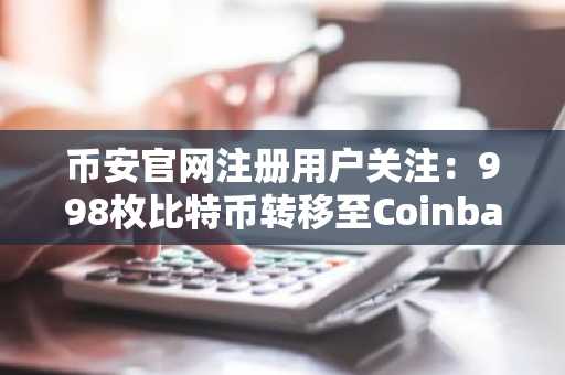 币安官网注册用户关注：998枚比特币转移至Coinbase，市场波动预警