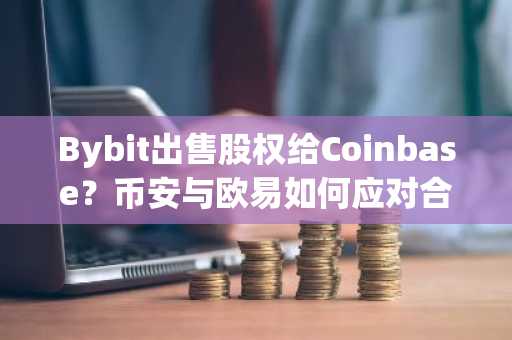 Bybit出售股权给Coinbase？币安与欧易如何应对合规挑战