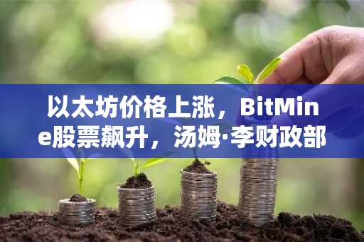 以太坊价格上涨，BitMine股票飙升，汤姆·李财政部报告最新买入动态