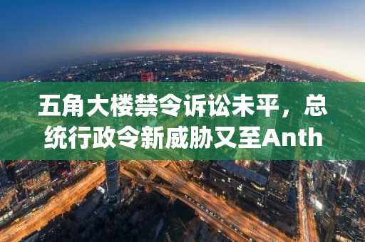 五角大楼禁令诉讼未平，总统行政令新威胁又至Anthropic。