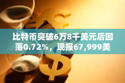 比特币突破6万8千美元后回落0.72%，现报67,999美元