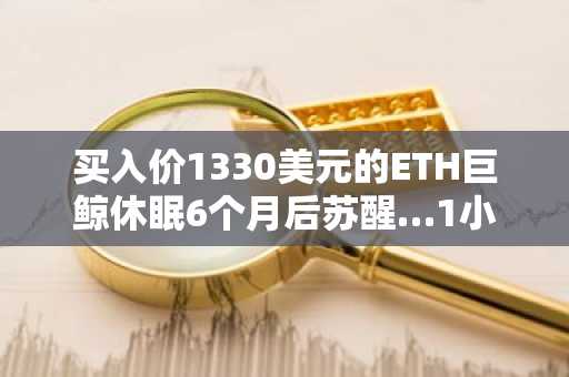 买入价1330美元的ETH巨鲸休眠6个月后苏醒…1小时内转移1501个ETH