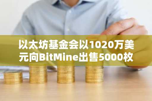 以太坊基金会以1020万美元向BitMine出售5000枚ETH