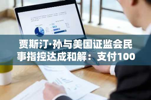 贾斯汀·孙与美国证监会民事指控达成和解：支付1000万美元和解金，波场与比特流相关风险暂告段落