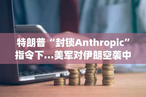 特朗普“封锁Anthropic”指令下…美军对伊朗空袭中揭秘使用AI“克劳德”