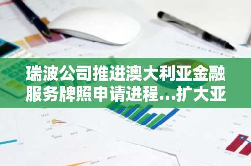 瑞波公司推进澳大利亚金融服务牌照申请进程…扩大亚太地区基于合规的支付业务布局