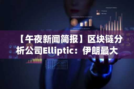 【午夜新闻简报】区块链分析公司Elliptic：伊朗最大加密货币交易所提现激增等消息