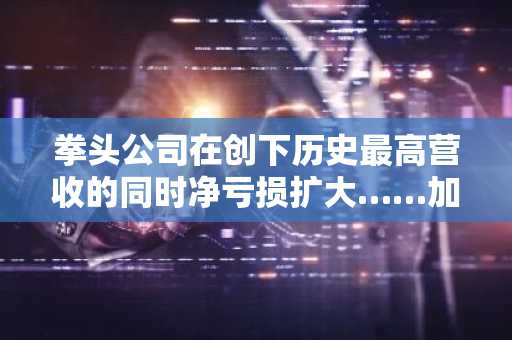 拳头公司在创下历史最高营收的同时净亏损扩大……加快向AI和数据中心的转型步伐