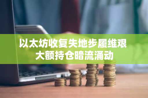 以太坊收复失地步履维艰 大额持仓暗流涌动