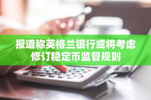 报道称英格兰银行或将考虑修订稳定币监管规则