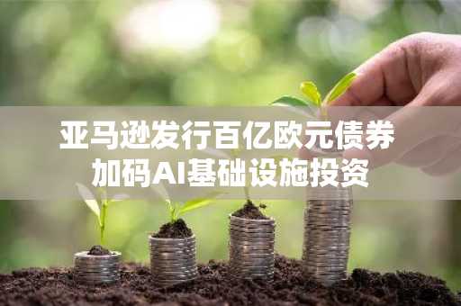 亚马逊发行百亿欧元债券 加码AI基础设施投资