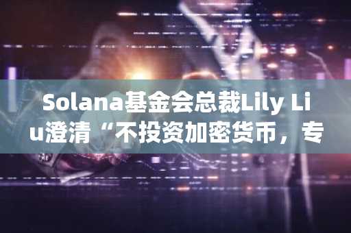 Solana基金会总裁Lily Liu澄清“不投资加密货币，专注生态建设”立场