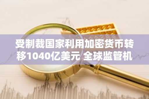 受制裁国家利用加密货币转移1040亿美元 全球监管机构紧急应对