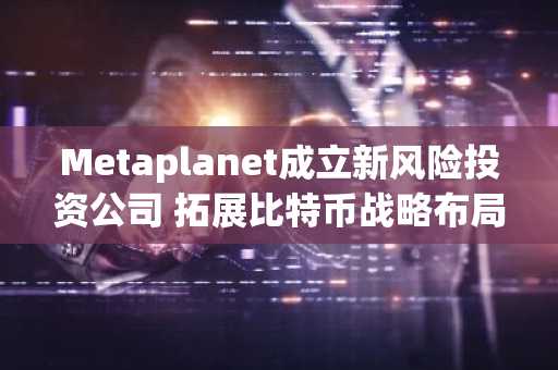 Metaplanet成立新风险投资公司 拓展比特币战略布局