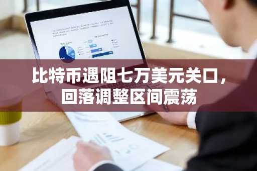 比特币遇阻七万美元关口，回落调整区间震荡