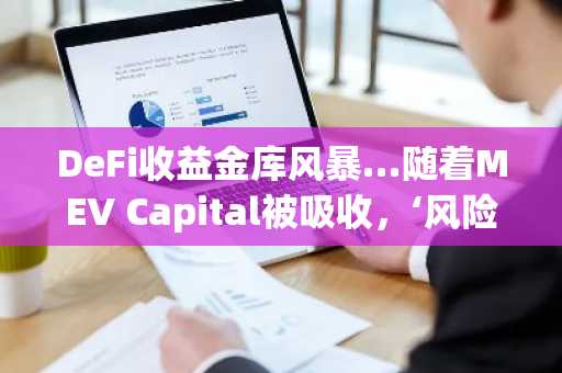 DeFi收益金库风暴…随着MEV Capital被吸收,‘风险策展人’信任动摇