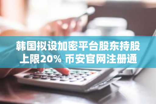 韩国拟设加密平台股东持股上限20% 币安官网注册通道已开放
