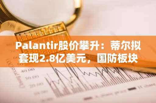 Palantir股价攀升：蒂尔拟套现2.8亿美元，国防板块热潮成助推力