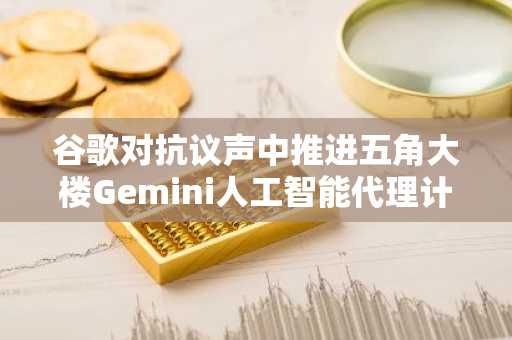 谷歌对抗议声中推进五角大楼Gemini人工智能代理计划