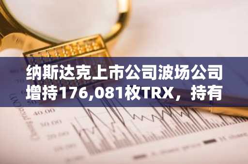 纳斯达克上市公司波场公司增持176,081枚TRX，持有总量突破6.84亿枚