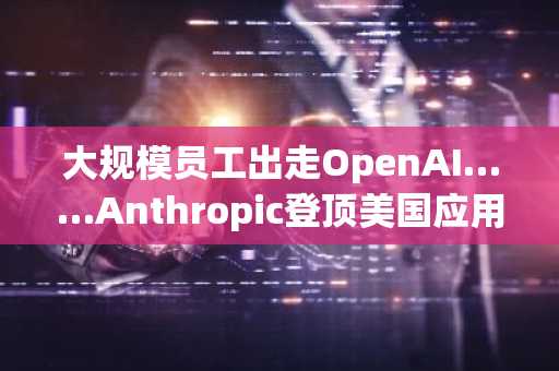 大规模员工出走OpenAI……Anthropic登顶美国应用下载榜