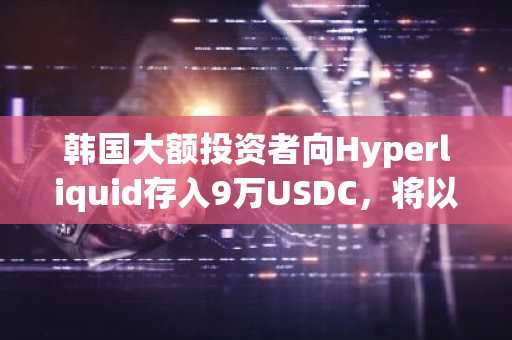韩国大额投资者向Hyperliquid存入9万USDC，将以太坊多头仓位扩大25倍