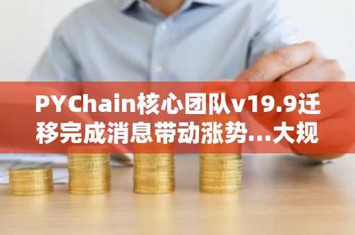 PYChain核心团队v19.9迁移完成消息带动涨势…大规模解锁成变数