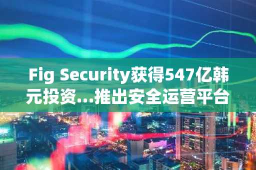 Fig Security获得547亿韩元投资…推出安全运营平台