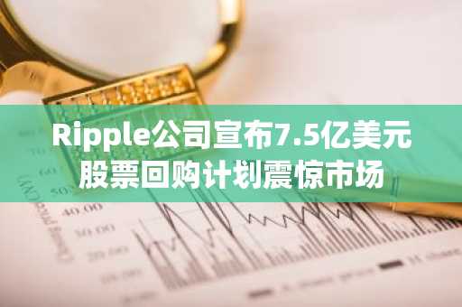 Ripple公司宣布7.5亿美元股票回购计划震惊市场