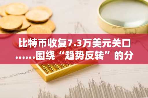 比特币收复7.3万美元关口……围绕“趋势反转”的分歧仍在延续
